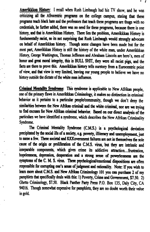 o .  Ameriidan History: | ecall when Rush Limbaugh had bis TV show, and he was riicizng all the Affocenic programs o the college campus, saing that these proggams tesch blck hteandtheprofessors ht teach these pograms re thugs with no credenial, b frtheradded, there was n0 ned for these programs, because there i one Histoy,an ta s Amerkidan History. Thereles the problem, Amerikkkan History is fndamentally cist 0 its ot supising thet Rush Limbeugh would srongly advocate on behlfof Amerikkdan hisory. Though some changes have been made but for the mos par, Amerikkkan Hitry i sl thehisory of the wite man, under Amerikkkan Histry, George Washington, Thomas Jefferson nd Abrabam Lincolnare bero’s, men of honor nd great moral gy, this is BULL SHIT, they were al mcist pgs, and the s are thee to prove this. Amerikkkanhistoy elsourtory from a Erocenric point ofview, and ta view is very lmited, leving our young people (0 belive we have no Hisory outid theditat of the white man inflence.  Crinins! Meatality Syndrome: This syndrome s pplicable to New Afikan people, one of the primary faws in Amerikkkan Criminology, it makes no distnction i criminal ehavior 2 it petains o  particulr peoplecommunity, though we don’t deny the similrie between the New Afikan crimial and te white crminal, norare we trying to find excuesfor New Afkan criminal behavior, Based on our diret anaysis of the pertcuars we have deatifed  syodrome, which descibes the New Afikan Criminality Syndrome.  The Criminal Menality Syndrome (CMS.) is o psychological deviation precipitated by the socil ill of  societ, e.g. poverty, illteracy and unemployment, just 10 tame afew, Thesesocietl and KKKovernment filures are ot in themselves the sole cause of the origin or proliferation of the CM.S. vins, but they are intinsic and inseparble compovents, which gives cime its addictive  ttraction.. rusrtion, hopelessnes, depresion, desperation and # trong semse of powerlessness are the symptoms of te C. M. . virus. These peychologicaiemational dispositons are ofen responsible forcomupting one’s sense of jodgment and raionality. Note: If you wish to leam more about C.M.S. and New Afkan Criminology 101 you can purchase 2 of my pamphles thtspcificll deals with tis: 1) Poverty, Crime and Government, $7.50. 2) Gheto Criminology, $750. Black Panther Party Press P.0. Box 135, Daly City, CA 94016, Though somewhat expensive for pamphles, they are no doubt worth their velue ingold. 